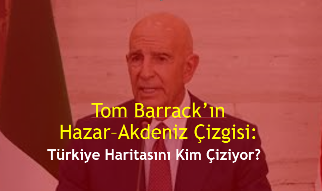 Tom Barrack'ın Hazar–Akdeniz Çizgisi: Türkiye Haritasını Kim Çiziyor?
